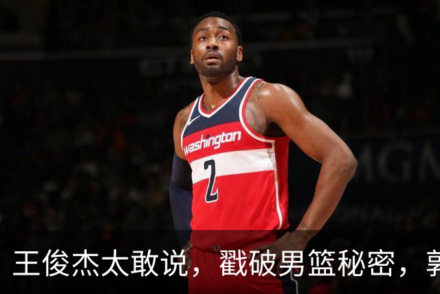 王俊杰太敢说，戳破男篮秘密，郭士强这次真要翻脸